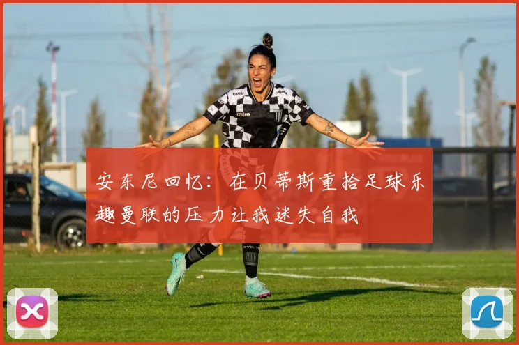 安东尼回忆：在贝蒂斯重拾足球乐趣曼联的压力让我迷失自我