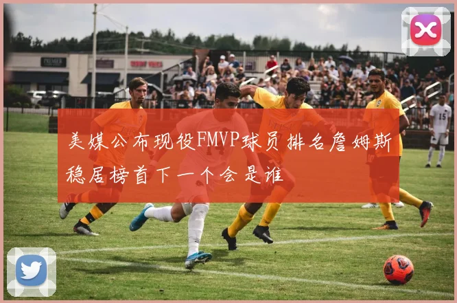 美媒公布现役FMVP球员排名詹姆斯稳居榜首下一个会是谁