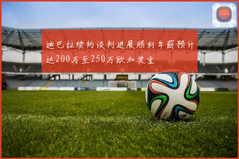 迪巴拉续约谈判进展顺利年薪预计达200万至250万欧加奖金