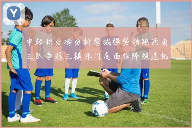 中超积分榜分析蓉城强势领跑西南三队争冠三镇津门虎面临降级危机