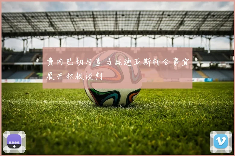 费内巴切与皇马就迪亚斯转会事宜展开积极谈判
