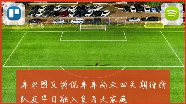 库尔图瓦调侃库库尚未回关期待新队友早日融入皇马大家庭