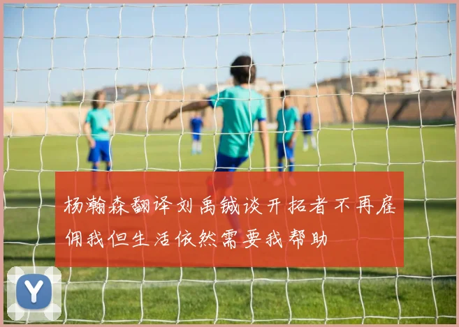 杨瀚森翻译刘禹铖谈开拓者不再雇佣我但生活依然需要我帮助