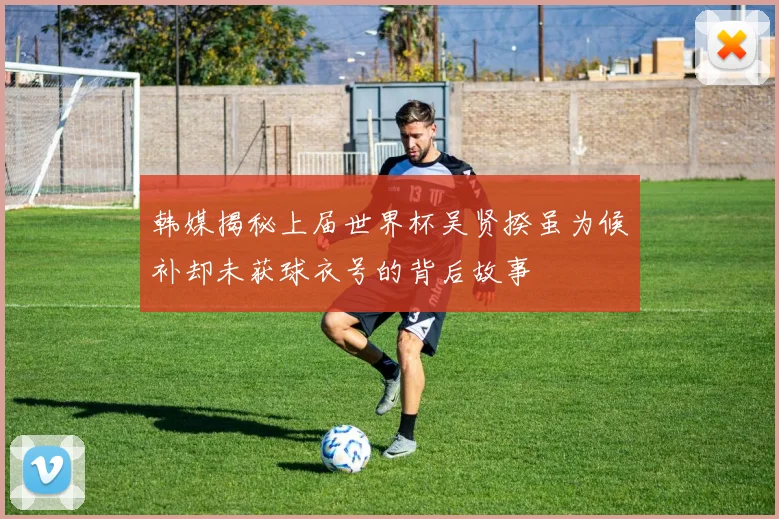 韩媒揭秘上届世界杯吴贤揆虽为候补却未获球衣号的背后故事