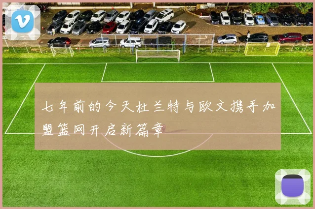 七年前的今天杜兰特与欧文携手加盟篮网开启新篇章