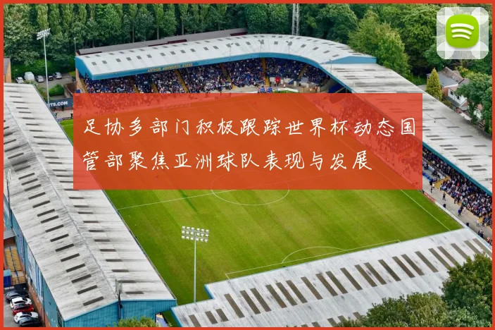 足协多部门积极跟踪世界杯动态国管部聚焦亚洲球队表现与发展