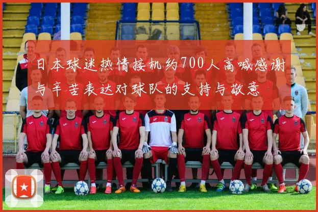 日本球迷热情接机约700人高喊感谢与辛苦表达对球队的支持与敬意