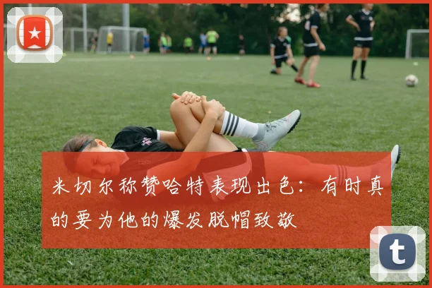 米切尔称赞哈特表现出色：有时真的要为他的爆发脱帽致敬