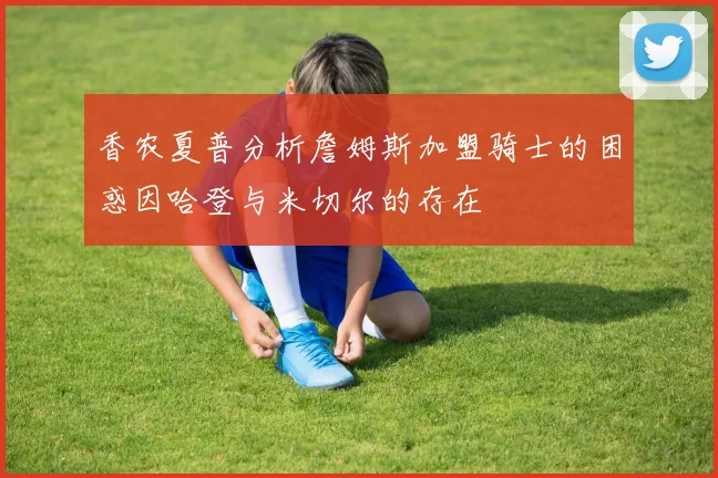 香农夏普分析詹姆斯加盟骑士的困惑因哈登与米切尔的存在