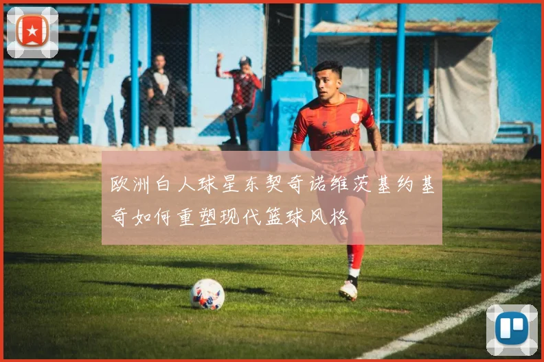 欧洲白人球星东契奇诺维茨基约基奇如何重塑现代篮球风格