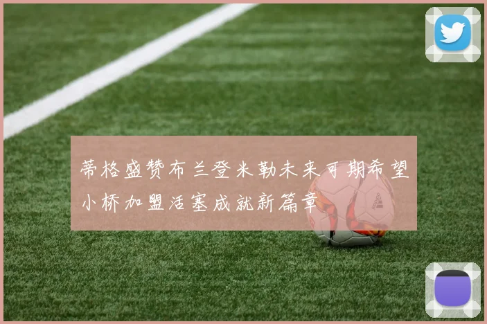 蒂格盛赞布兰登米勒未来可期希望小桥加盟活塞成就新篇章
