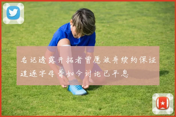 名记透露开拓者曾愿放弃续约保证追逐字母哥如今讨论已平息