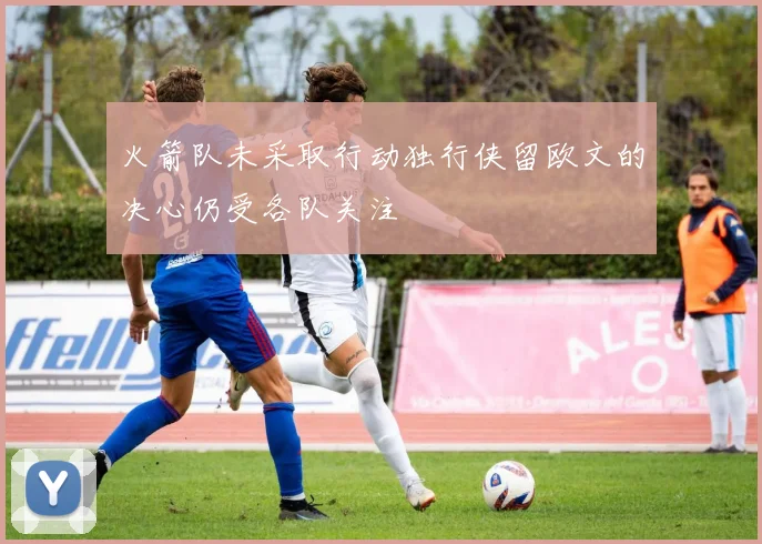 火箭队未采取行动独行侠留欧文的决心仍受各队关注