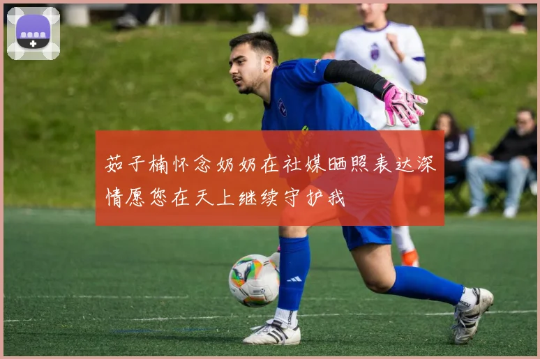 茹子楠怀念奶奶在社媒晒照表达深情愿您在天上继续守护我